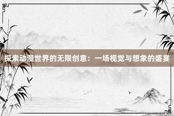 探索动漫世界的无限创意：一场视觉与想象的盛宴